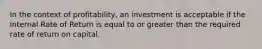 In the context of profitability, an investment is acceptable if the Internal Rate of Return is equal to or greater than the required rate of return on capital.