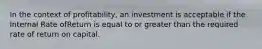 In the context of profitability, an investment is acceptable if the Internal Rate ofReturn is equal to or greater than the required rate of return on capital.