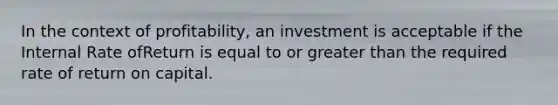 In the context of profitability, an investment is acceptable if the Internal Rate ofReturn is equal to or greater than the required rate of return on capital.