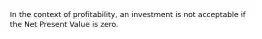 In the context of profitability, an investment is not acceptable if the Net Present Value is zero.