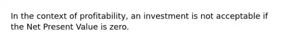 In the context of profitability, an investment is not acceptable if the Net Present Value is zero.