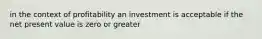 in the context of profitability an investment is acceptable if the net present value is zero or greater