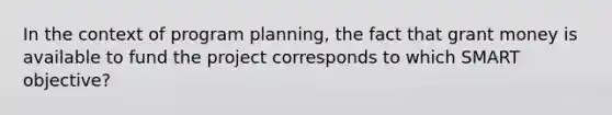 In the context of program planning, the fact that grant money is available to fund the project corresponds to which SMART objective?