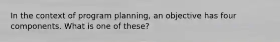 In the context of program planning, an objective has four components. What is one of these?