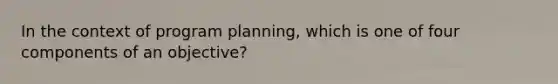 In the context of program planning, which is one of four components of an objective?