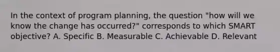 In the context of program planning, the question "how will we know the change has occurred?" corresponds to which SMART objective? A. Specific B. Measurable C. Achievable D. Relevant