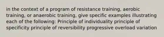 in the context of a program of resistance training, aerobic training, or anaerobic training, give specific examples illustrating each of the following: Principle of individuality principle of specificity principle of reversibility progressive overload variation