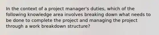 In the context of a project manager's duties, which of the following knowledge area involves breaking down what needs to be done to complete the project and managing the project through a work breakdown structure?