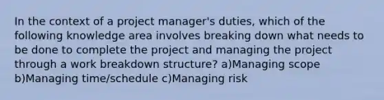 In the context of a project manager's duties, which of the following knowledge area involves breaking down what needs to be done to complete the project and managing the project through a work breakdown structure? a)Managing scope b)Managing time/schedule c)Managing risk