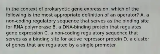 in the context of prokaryotic gene expression, which of the following is the most appropriate definition of an operator? A. a non-coding regulatory sequence that serves as the binding site for RNA polymerase B. a DNA-binding protein that regulates gene expression C. a non-coding regulatory sequence that serves as a binding site for active repressor protein D. a cluster of genes that are regulated by a single promoter