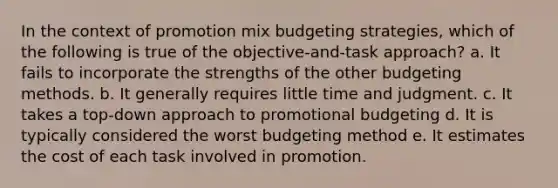 In the context of promotion mix budgeting strategies, which of the following is true of the objective-and-task approach? a. It fails to incorporate the strengths of the other budgeting methods. b. It generally requires little time and judgment. c. It takes a top-down approach to promotional budgeting d. It is typically considered the worst budgeting method e. It estimates the cost of each task involved in promotion.