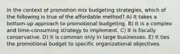 In the context of promotion mix budgeting strategies, which of the following is true of the affordable method? A) It takes a bottom-up approach to promotional budgeting. B) It is a complex and time-consuming strategy to implement. C) It is fiscally conservative. D) It is common only in large businesses. E) It ties the promotional budget to specific organizational objectives.