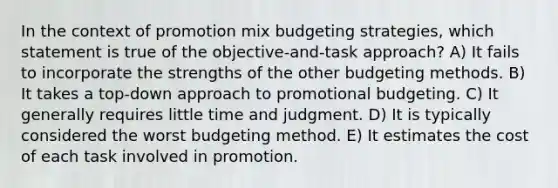 In the context of promotion mix budgeting strategies, which statement is true of the objective-and-task approach? A) It fails to incorporate the strengths of the other budgeting methods. B) It takes a top-down approach to promotional budgeting. C) It generally requires little time and judgment. D) It is typically considered the worst budgeting method. E) It estimates the cost of each task involved in promotion.