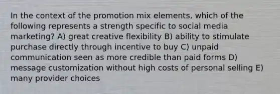 In the context of the promotion mix elements, which of the following represents a strength specific to social media marketing? A) great creative flexibility B) ability to stimulate purchase directly through incentive to buy C) unpaid communication seen as more credible than paid forms D) message customization without high costs of personal selling E) many provider choices