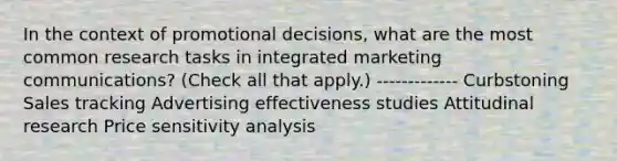 In the context of promotional decisions, what are the most common research tasks in integrated marketing communications? (Check all that apply.) ------------- Curbstoning Sales tracking Advertising effectiveness studies Attitudinal research Price <a href='https://www.questionai.com/knowledge/kNtHhT385o-sensitivity-analysis' class='anchor-knowledge'>sensitivity analysis</a>