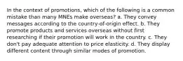 In the context of promotions, which of the following is a common mistake than many MNEs make overseas? a. They convey messages according to the country-of-origin effect. b. They promote products and services overseas without first researching if their promotion will work in the country. c. They don't pay adequate attention to price elasticity. d. They display different content through similar modes of promotion.