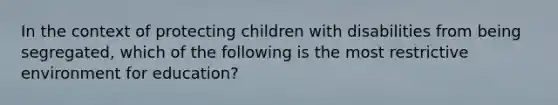 In the context of protecting children with disabilities from being segregated, which of the following is the most restrictive environment for education?