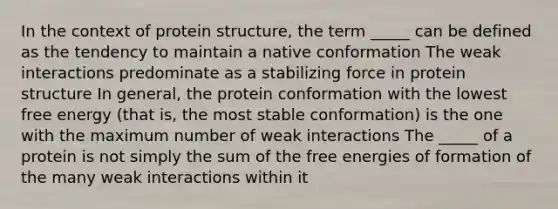 In the context of protein structure, the term _____ can be defined as the tendency to maintain a native conformation The weak interactions predominate as a stabilizing force in protein structure In general, the protein conformation with the lowest free energy (that is, the most stable conformation) is the one with the maximum number of weak interactions The _____ of a protein is not simply the sum of the free energies of formation of the many weak interactions within it