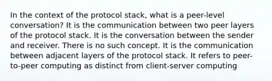 In the context of the protocol stack, what is a peer-level conversation? It is the communication between two peer layers of the protocol stack. It is the conversation between the sender and receiver. There is no such concept. It is the communication between adjacent layers of the protocol stack. It refers to peer-to-peer computing as distinct from client-server computing