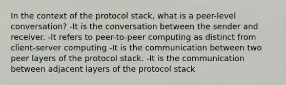 In the context of the protocol stack, what is a peer-level conversation? -It is the conversation between the sender and receiver. -It refers to peer-to-peer computing as distinct from client-server computing -It is the communication between two peer layers of the protocol stack. -It is the communication between adjacent layers of the protocol stack