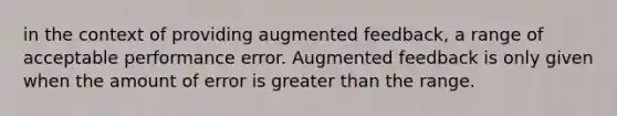 in the context of providing augmented feedback, a range of acceptable performance error. Augmented feedback is only given when the amount of error is greater than the range.