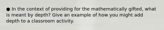 ● In the context of providing for the mathematically gifted, what is meant by depth? Give an example of how you might add depth to a classroom activity.