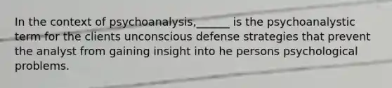 In the context of psychoanalysis,______ is the psychoanalystic term for the clients unconscious defense strategies that prevent the analyst from gaining insight into he persons psychological problems.