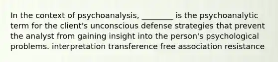 In the context of psychoanalysis, ________ is the psychoanalytic term for the client's unconscious <a href='https://www.questionai.com/knowledge/kgMcxoCsOb-defense-strategies' class='anchor-knowledge'>defense strategies</a> that prevent the analyst from gaining insight into the person's <a href='https://www.questionai.com/knowledge/kZYQqaIwN8-psychological-problems' class='anchor-knowledge'>psychological problems</a>. interpretation transference free association resistance