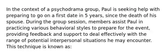 In the context of a psychodrama group, Paul is seeking help with preparing to go on a first date in 5 years, since the death of his spouse. During the group session, members assist Paul in practicing various behavioral styles to prepare for the event, providing feedback and support to deal effectively with the range of potential interpersonal situations he may encounter. This technique is known as: