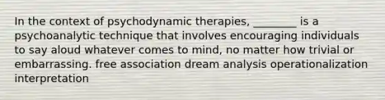 In the context of psychodynamic therapies, ________ is a psychoanalytic technique that involves encouraging individuals to say aloud whatever comes to mind, no matter how trivial or embarrassing. free association dream analysis operationalization interpretation