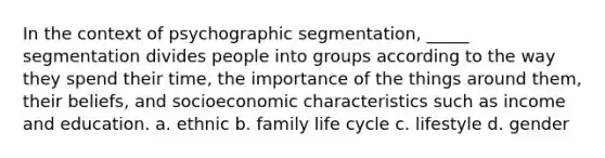 In the context of psychographic segmentation, _____ segmentation divides people into groups according to the way they spend their time, the importance of the things around them, their beliefs, and socioeconomic characteristics such as income and education. a. ethnic b. family life cycle c. lifestyle d. gender