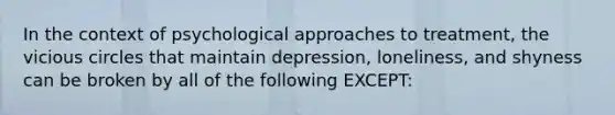 In the context of psychological approaches to treatment, the vicious circles that maintain depression, loneliness, and shyness can be broken by all of the following EXCEPT: