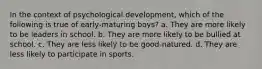 In the context of psychological development, which of the following is true of early-maturing boys? a. They are more likely to be leaders in school. b. They are more likely to be bullied at school. c. They are less likely to be good-natured. d. They are less likely to participate in sports.