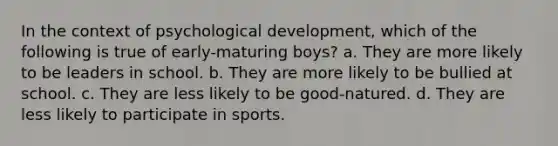 In the context of psychological development, which of the following is true of early-maturing boys? a. They are more likely to be leaders in school. b. They are more likely to be bullied at school. c. They are less likely to be good-natured. d. They are less likely to participate in sports.