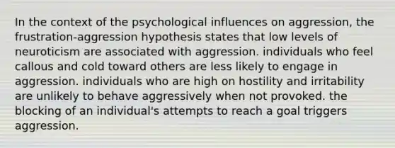 In the context of the psychological influences on aggression, the <a href='https://www.questionai.com/knowledge/koP9ZMheHW-frustration-aggression-hypothesis' class='anchor-knowledge'>frustration-aggression hypothesis</a> states that low levels of neuroticism are associated with aggression. individuals who feel callous and cold toward others are less likely to engage in aggression. individuals who are high on hostility and irritability are unlikely to behave aggressively when not provoked. the blocking of an individual's attempts to reach a goal triggers aggression.