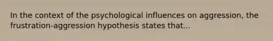 In the context of the psychological influences on aggression, the frustration-aggression hypothesis states that...