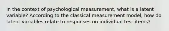 In the context of psychological measurement, what is a latent variable? According to the classical measurement model, how do latent variables relate to responses on individual test items?