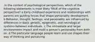 .In the context of psychological perspectives, which of the following statements is most likely TRUE of the cognitive perspective? a.Early childhood experience and relationships with parents are guiding forces that shape personality development. b.Behavior, thought, feelings, and personality are influenced by differences in basic genetic, epigenetic, and neurological systems between individuals. c.The immediate and larger environments impact and mold a person's personality from birth on. d.The particular language people learn and use shapes their way of thinking and perceiving