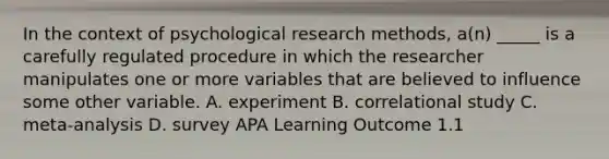 In the context of psychological research methods, a(n) _____ is a carefully regulated procedure in which the researcher manipulates one or more variables that are believed to influence some other variable. A. experiment B. correlational study C. meta-analysis D. survey APA Learning Outcome 1.1