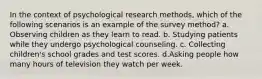 In the context of psychological research methods, which of the following scenarios is an example of the survey method? a. Observing children as they learn to read. b. Studying patients while they undergo psychological counseling. c. Collecting children's school grades and test scores. d.Asking people how many hours of television they watch per week.