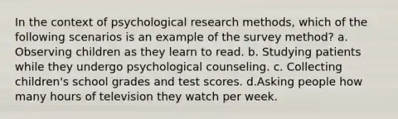 In the context of psychological research methods, which of the following scenarios is an example of the survey method? a. Observing children as they learn to read. b. Studying patients while they undergo psychological counseling. c. Collecting children's school grades and test scores. d.Asking people how many hours of television they watch per week.