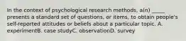 In the context of psychological research methods, a(n) _____ presents a standard set of questions, or items, to obtain people's self-reported attitudes or beliefs about a particular topic. A. experimentB. case studyC. observationD. survey