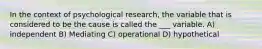 In the context of psychological research, the variable that is considered to be the cause is called the ___ variable. A) independent B) Mediating C) operational D) hypothetical