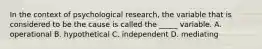 In the context of psychological research, the variable that is considered to be the cause is called the _____ variable. A. operational B. hypothetical C. independent D. mediating