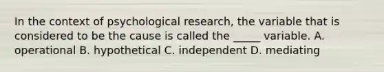 In the context of psychological research, the variable that is considered to be the cause is called the _____ variable. A. operational B. hypothetical C. independent D. mediating