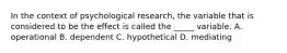 In the context of psychological research, the variable that is considered to be the effect is called the _____ variable. A. operational B. dependent C. hypothetical D. mediating