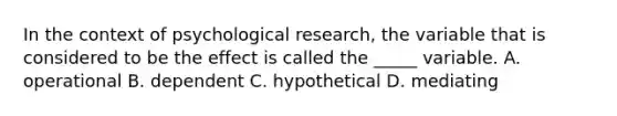 In the context of psychological research, the variable that is considered to be the effect is called the _____ variable. A. operational B. dependent C. hypothetical D. mediating