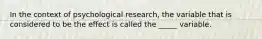 In the context of psychological research, the variable that is considered to be the effect is called the _____ variable.