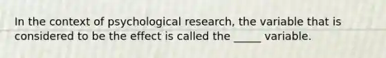 In the context of psychological research, the variable that is considered to be the effect is called the _____ variable.