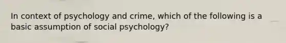 In context of psychology and crime, which of the following is a basic assumption of social psychology?